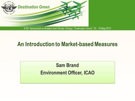 ICAO Symposium on Aviation and Climate Change, “Destination Green”, 14 – 16 May 2013 Destination Green An Introduction to Market-based Measures Sam Brand.