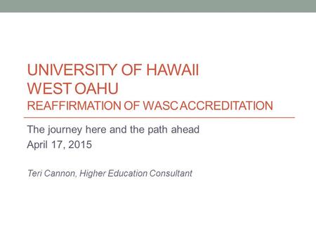 UNIVERSITY OF HAWAII WEST OAHU REAFFIRMATION OF WASC ACCREDITATION The journey here and the path ahead April 17, 2015 Teri Cannon, Higher Education Consultant.