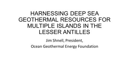 HARNESSING DEEP SEA GEOTHERMAL RESOURCES FOR MULTIPLE ISLANDS IN THE LESSER ANTILLES Jim Shnell, President, Ocean Geothermal Energy Foundation.