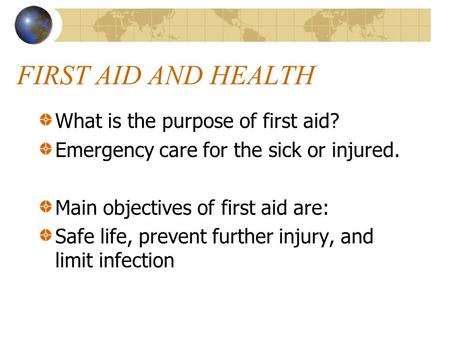FIRST AID AND HEALTH What is the purpose of first aid? Emergency care for the sick or injured. Main objectives of first aid are: Safe life, prevent further.