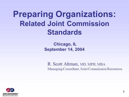 1 Preparing Organizations: Related Joint Commission Standards Chicago, IL September 14, 2004 R. Scott Altman, MD, MPH, MBA Managing Consultant, Joint Commission.