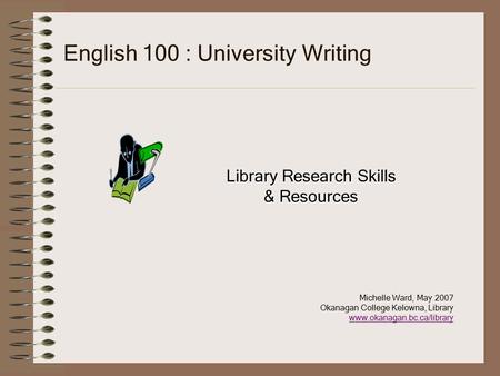 English 100 : University Writing Library Research Skills & Resources Michelle Ward, May 2007 Okanagan College Kelowna, Library www.okanagan.bc.ca/library.