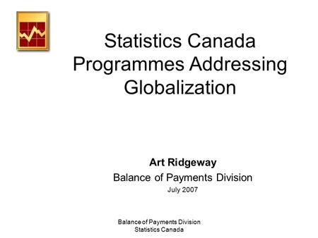 Balance of Payments Division Statistics Canada Statistics Canada Programmes Addressing Globalization Art Ridgeway Balance of Payments Division July 2007.