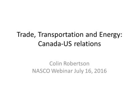 Trade, Transportation and Energy: Canada-US relations Colin Robertson NASCO Webinar July 16, 2016.
