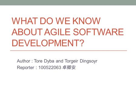 WHAT DO WE KNOW ABOUT AGILE SOFTWARE DEVELOPMENT? Author : Tore Dyba and Torgeir Dingsoyr Reporter : 100522063 卓卿安.