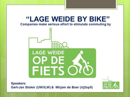 “LAGE WEIDE BY BIKE” Companies make serious effort to stimulate commuting by bicycle Speakers: Gert-Jan Stoker (UW/ILW) & Mirjam de Boer (rij2op5)