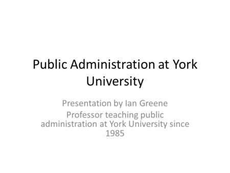 Public Administration at York University Presentation by Ian Greene Professor teaching public administration at York University since 1985.