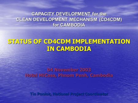 CAPACITY DEVELOPMENT for the CLEAN DEVELOPMENT MECHANISM (CD4CDM) for CAMBODIA STATUS OF CD4CDM IMPLEMENTATION IN CAMBODIA 04 November 2003 Hotel MiCasa,