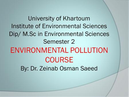 University of Khartoum Institute of Environmental Sciences Dip/ M.Sc in Environmental Sciences Semester 2 ENVIRONMENTAL POLLUTION COURSE By: Dr. Zeinab.