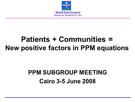 Patients + Communities = New positive factors in PPM equations PPM SUBGROUP MEETING Cairo 3-5 June 2008 World Care Council Raising the Standards for Care.
