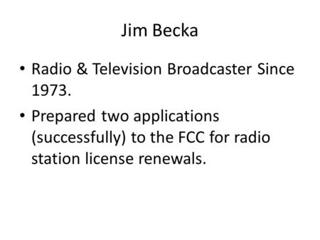 Jim Becka Radio & Television Broadcaster Since 1973. Prepared two applications (successfully) to the FCC for radio station license renewals.