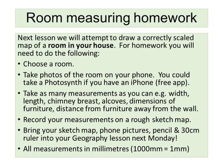 Room measuring homework Next lesson we will attempt to draw a correctly scaled map of a room in your house. For homework you will need to do the following: