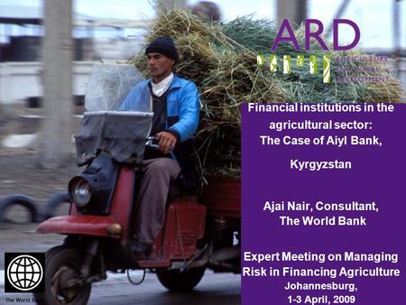Financial institutions in the agricultural sector: The Case of Aiyl Bank, Kyrgyzstan Ajai Nair, Consultant, The World Bank Expert Meeting on Managing Risk.