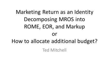 Marketing Return as an Identity Decomposing MROS into ROME, EOR, and Markup or How to allocate additional budget? Ted Mitchell.
