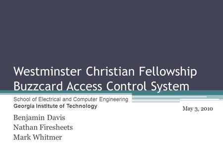 Westminster Christian Fellowship Buzzcard Access Control System Benjamin Davis Nathan Firesheets Mark Whitmer May 3, 2010 School of Electrical and Computer.