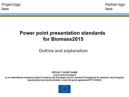 Power point presentation standards for Biomass2015 Outline and explanation John Smith PROJECT SHORT NAME ‘Long name of project’ is an international research.