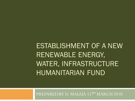 ESTABLISHMENT OF A NEW RENEWABLE ENERGY, WATER, INFRASTRUCTURE HUMANITARIAN FUND PREPARED BY D. MAGUA 15 TH MARCH 2010.