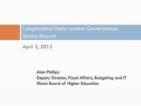 April 2, 2013 Longitudinal Data system Governance: Status Report Alan Phillips Deputy Director, Fiscal Affairs, Budgeting and IT Illinois Board of Higher.
