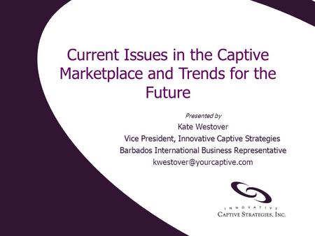 Current Issues in the Captive Marketplace and Trends for the Future Presented by Kate Westover Vice President, Innovative Captive Strategies Barbados International.