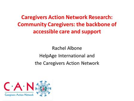Caregivers Action Network Research: Community Caregivers: the backbone of accessible care and support Rachel Albone HelpAge International and the Caregivers.
