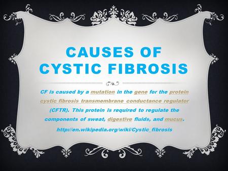 CAUSES OF CYSTIC FIBROSIS CF is caused by a mutation in the gene for the protein cystic fibrosis transmembrane conductance regulator (CFTR). This protein.