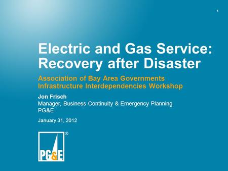 1 Electric and Gas Service: Recovery after Disaster Association of Bay Area Governments Infrastructure Interdependencies Workshop Jon Frisch Manager, Business.