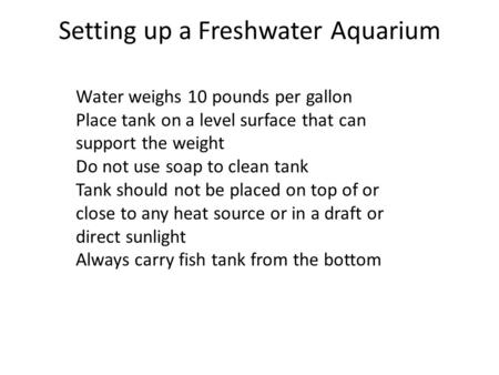 Setting up a Freshwater Aquarium Water weighs 10 pounds per gallon Place tank on a level surface that can support the weight Do not use soap to clean tank.