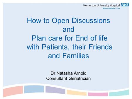 How to Open Discussions and Plan care for End of life with Patients, their Friends and Families Dr Natasha Arnold Consultant Geriatrician.