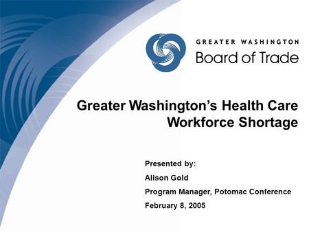 Greater Washington’s Health Care Workforce Shortage Presented by: Alison Gold Program Manager, Potomac Conference February 8, 2005.
