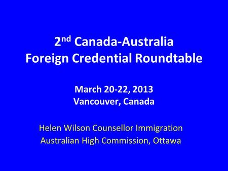 2 nd Canada-Australia Foreign Credential Roundtable March 20-22, 2013 Vancouver, Canada Helen Wilson Counsellor Immigration Australian High Commission,