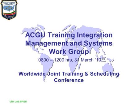 ACGU Training Integration Management and Systems Work Group 0800 – 1200 hrs, 31 March ‘10 Worldwide Joint Training & Scheduling Conference UNCLASSIFIED.