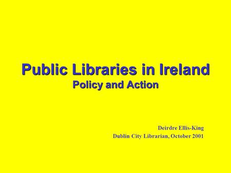 Public Libraries in Ireland Policy and Action Deirdre Ellis-King Dublin City Librarian, October 2001.