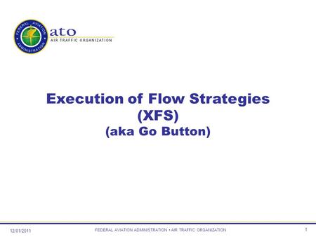12/01/2011 FEDERAL AVIATION ADMINISTRATION AIR TRAFFIC ORGANIZATION 1 Execution of Flow Strategies (XFS) (aka Go Button)