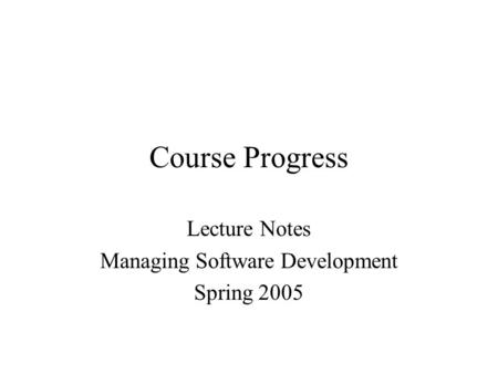 Course Progress Lecture Notes Managing Software Development Spring 2005.