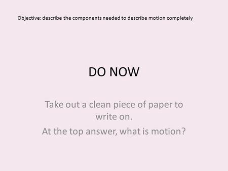 DO NOW Take out a clean piece of paper to write on. At the top answer, what is motion? Objective: describe the components needed to describe motion completely.