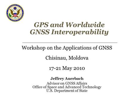 GPS and Worldwide GNSS Interoperability Workshop on the Applications of GNSS Chisinau, Moldova 17-21 May 2010 Jeffrey Auerbach Advisor on GNSS Affairs.
