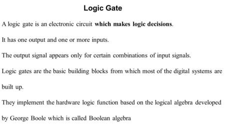 Logic Gate A logic gate is an electronic circuit which makes logic decisions. It has one output and one or more inputs. The output signal appears only.