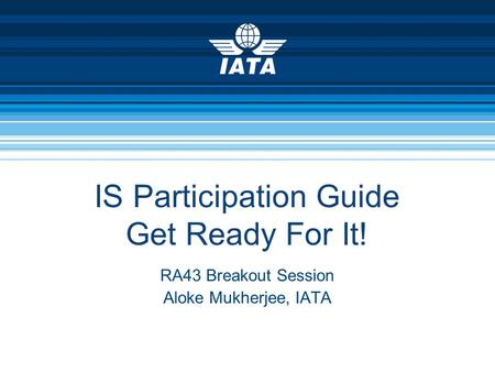 IS Participation Guide Get Ready For It! RA43 Breakout Session Aloke Mukherjee, IATA.
