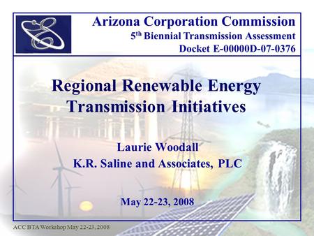 May 22-23, 2008 ACC BTA Workshop May 22-23, 2008 Regional Renewable Energy Transmission Initiatives Laurie Woodall K.R. Saline and Associates, PLC Arizona.