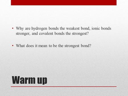 Warm up Why are hydrogen bonds the weakest bond, ionic bonds stronger, and covalent bonds the strongest? What does it mean to be the strongest bond?