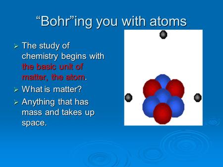 “Bohr”ing you with atoms  The study of chemistry begins with the basic unit of matter, the atom.  What is matter?  Anything that has mass and takes.
