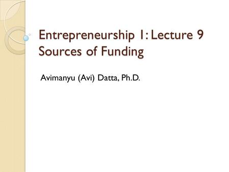 Entrepreneurship 1: Lecture 9 Sources of Funding Avimanyu (Avi) Datta, Ph.D.