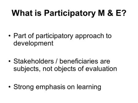 What is Participatory M & E? Part of participatory approach to development Stakeholders / beneficiaries are subjects, not objects of evaluation Strong.