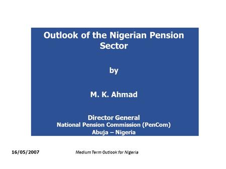 Outlook of the Nigerian Pension Sector by M. K. Ahmad Director General National Pension Commission (PenCom) Abuja – Nigeria 16/05/2007 Medium Term Outlook.