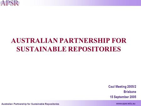 Www.apsr.edu.au Australian Partnership for Sustainable Repositories AUSTRALIAN PARTNERSHIP FOR SUSTAINABLE REPOSITORIES Caul Meeting 2005/2 Brisbane 15.