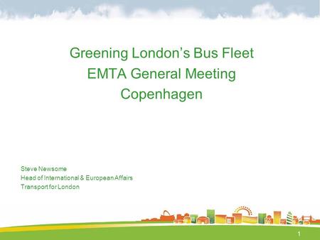 1 Greening London’s Bus Fleet EMTA General Meeting Copenhagen Steve Newsome Head of International & European Affairs Transport for London.