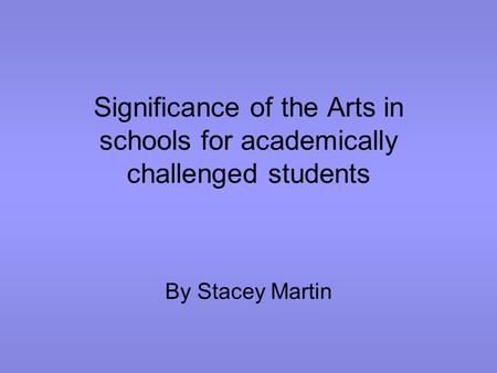 Significance of the Arts in schools for academically challenged students By Stacey Martin.