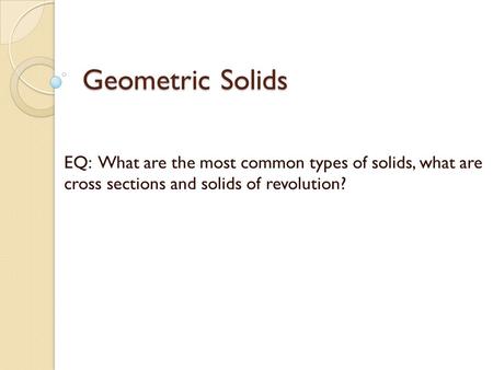 Geometric Solids EQ: What are the most common types of solids, what are cross sections and solids of revolution?