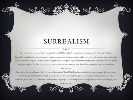 SURREALISM is a cultural movement that began in the early 1920s, and is best known for its visual artworks and writings.cultural movement Surrealist works.