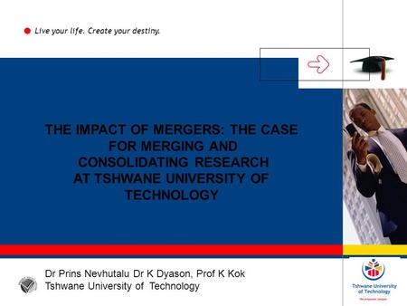 THE IMPACT OF MERGERS: THE CASE FOR MERGING AND CONSOLIDATING RESEARCH AT TSHWANE UNIVERSITY OF TECHNOLOGY Live your life. Create your destiny. Dr Prins.